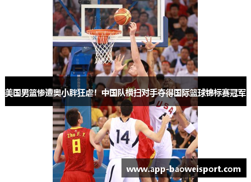 美国男篮惨遭奥小胖狂虐！中国队横扫对手夺得国际篮球锦标赛冠军